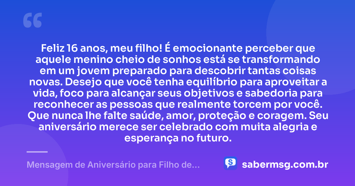 Feliz 16 anos, meu filho! É emocionante perceber que aquele menino cheio de sonhos está se transformando em um jovem preparado para descobrir tantas coisas novas. Desejo que você tenha equilíbrio para aproveitar a vida, foco para alcançar seus objetivos e sabedoria para reconhecer as pessoas que realmente torcem por você. Que nunca lhe falte saúde, amor, proteção e coragem. Seu aniversário merece ser celebrado com muita alegria e esperança no futuro. — Mensagem de Aniversário para Filho de 16 Anos