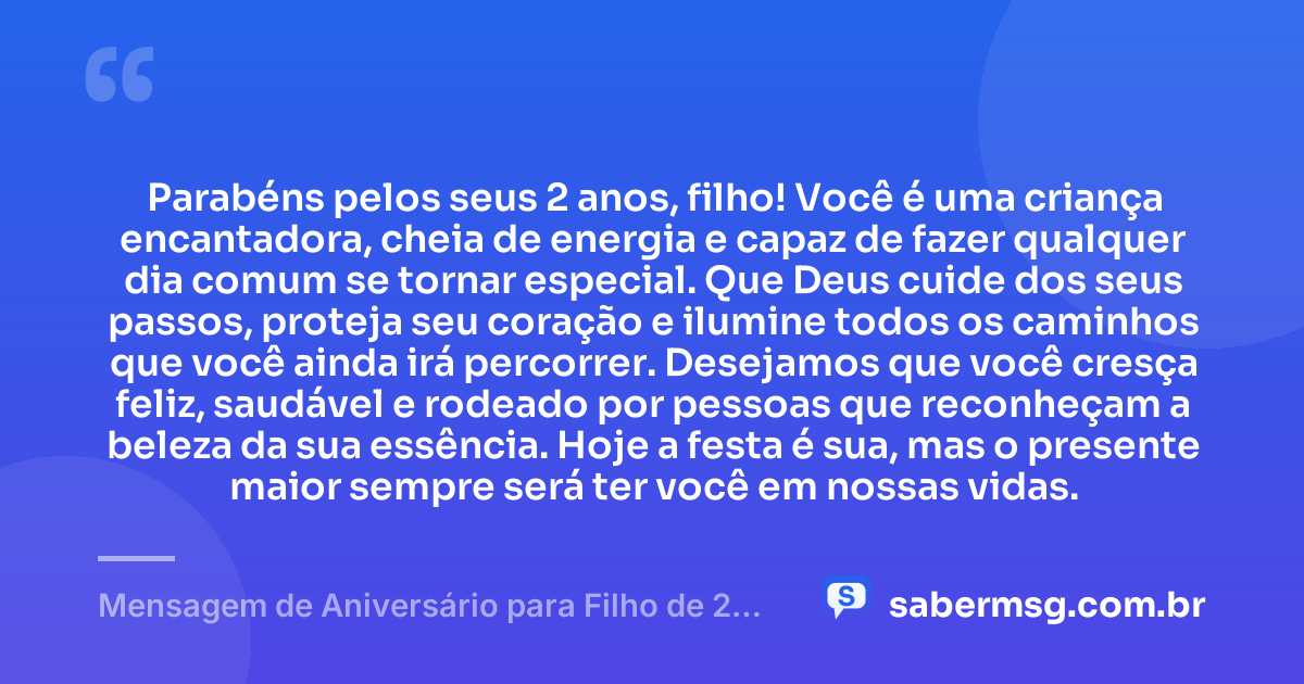 Parabéns pelos seus 2 anos, filho! Você é uma criança encantadora, cheia de energia e capaz de fazer qualquer dia comum se tornar especial. Que Deus cuide dos seus passos, proteja seu coração e ilumine todos os caminhos que você ainda irá percorrer. Desejamos que você cresça feliz, saudável e rodeado por pessoas que reconheçam a beleza da sua essência. Hoje a festa é sua, mas o presente maior sempre será ter você em nossas vidas. — Mensagem de Aniversário para Filho de 2 Anos