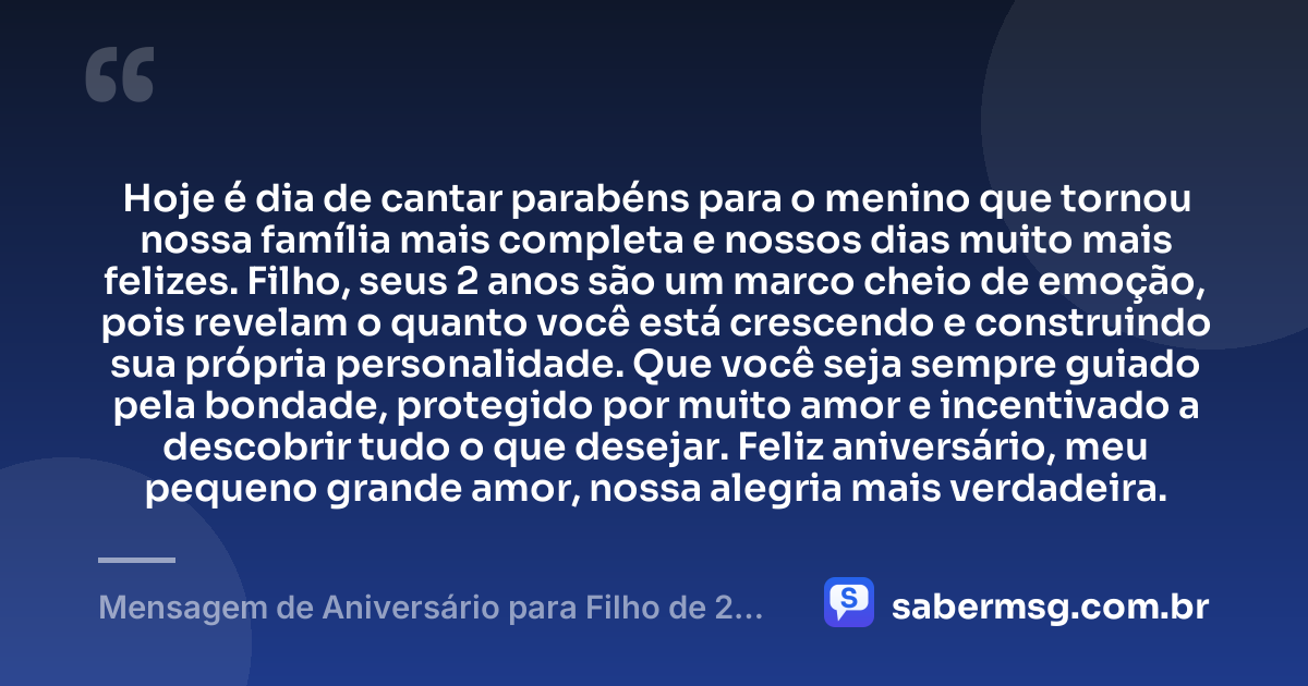 Hoje é dia de cantar parabéns para o menino que tornou nossa família mais completa e nossos dias muito mais felizes. Filho, seus 2 anos são um marco cheio de emoção, pois revelam o quanto você está crescendo e construindo sua própria personalidade. Que você seja sempre guiado pela bondade, protegido por muito amor e incentivado a descobrir tudo o que desejar. Feliz aniversário, meu pequeno grande amor, nossa alegria mais verdadeira. — Mensagem de Aniversário para Filho de 2 Anos