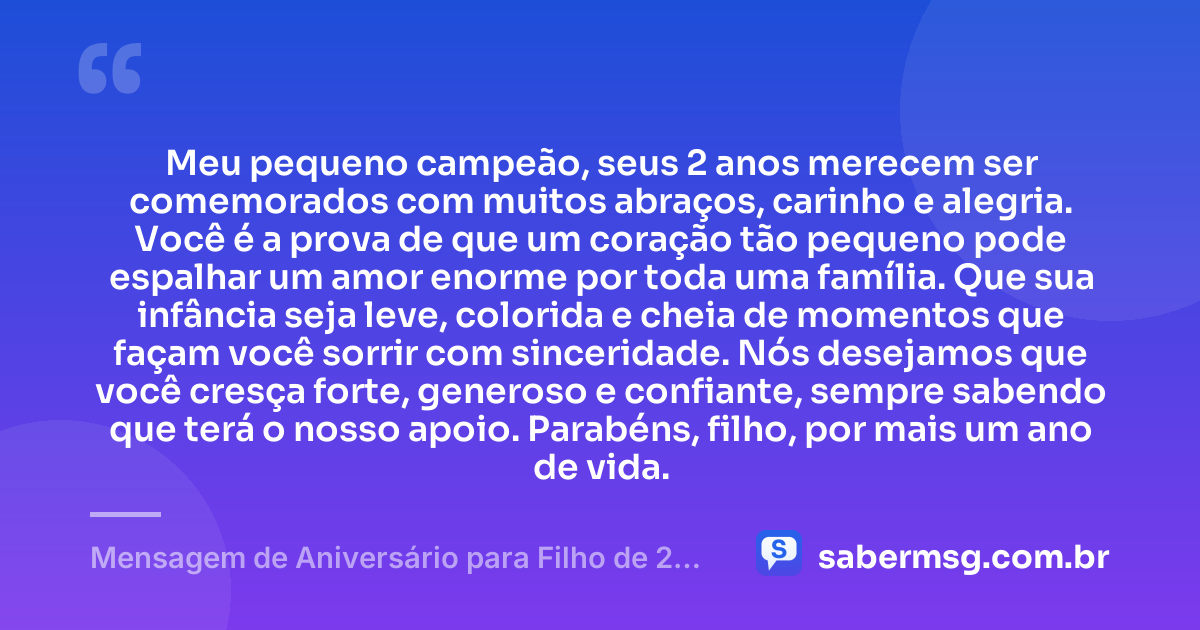 Meu pequeno campeão, seus 2 anos merecem ser comemorados com muitos abraços, carinho e alegria. Você é a prova de que um coração tão pequeno pode espalhar um amor enorme por toda uma família. Que sua infância seja leve, colorida e cheia de momentos que façam você sorrir com sinceridade. Nós desejamos que você cresça forte, generoso e confiante, sempre sabendo que terá o nosso apoio. Parabéns, filho, por mais um ano de vida. — Mensagem de Aniversário para Filho de 2 Anos