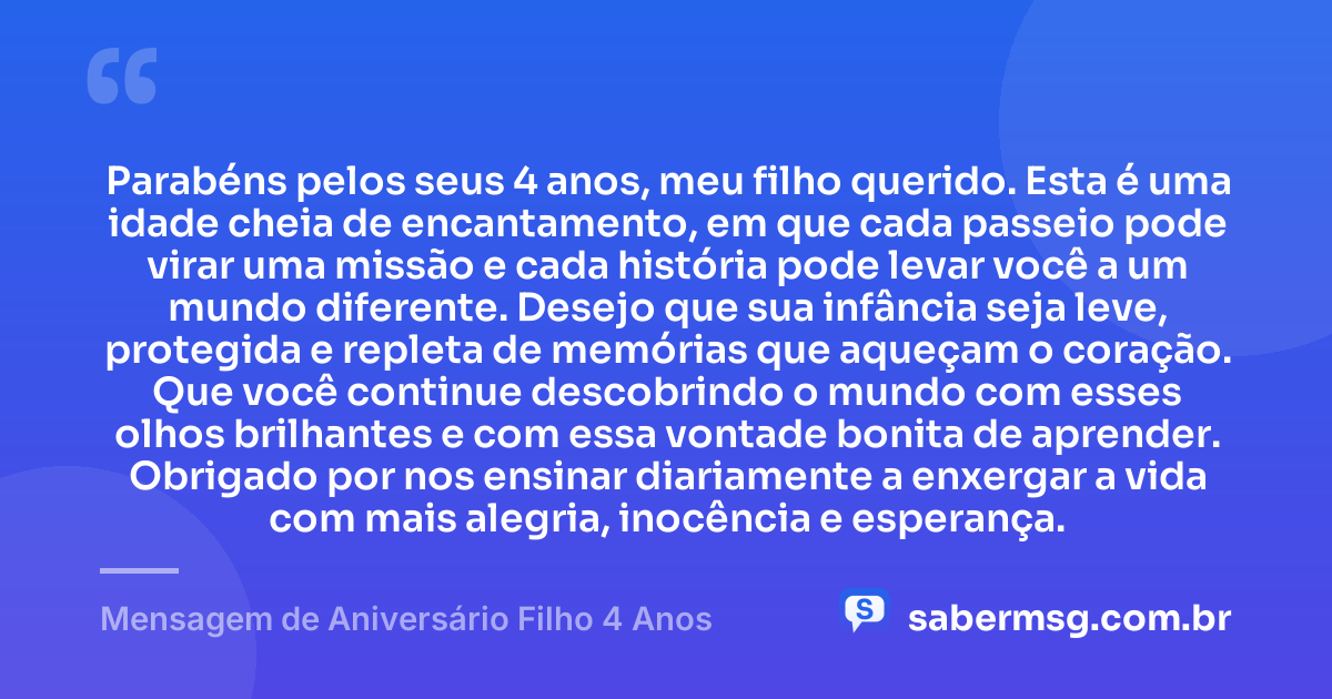 Parabéns pelos seus 4 anos, meu filho querido. Esta é uma idade cheia de encantamento, em que cada passeio pode virar uma missão e cada história pode levar você a um mundo diferente. Desejo que sua infância seja leve, protegida e repleta de memórias que aqueçam o coração. Que você continue descobrindo o mundo com esses olhos brilhantes e com essa vontade bonita de aprender. Obrigado por nos ensinar diariamente a enxergar a vida com mais alegria, inocência e esperança. — Mensagem de Aniversário Filho 4 Anos