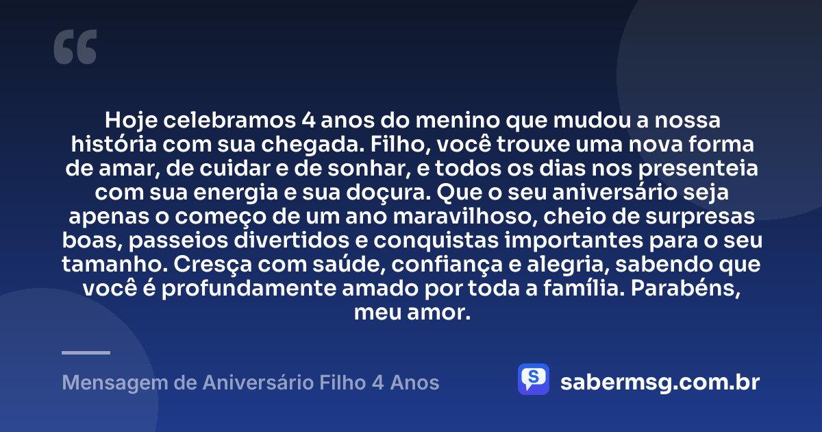 Hoje celebramos 4 anos do menino que mudou a nossa história com sua chegada. Filho, você trouxe uma nova forma de amar, de cuidar e de sonhar, e todos os dias nos presenteia com sua energia e sua doçura. Que o seu aniversário seja apenas o começo de um ano maravilhoso, cheio de surpresas boas, passeios divertidos e conquistas importantes para o seu tamanho. Cresça com saúde, confiança e alegria, sabendo que você é profundamente amado por toda a família. Parabéns, meu amor. — Mensagem de Aniversário Filho 4 Anos