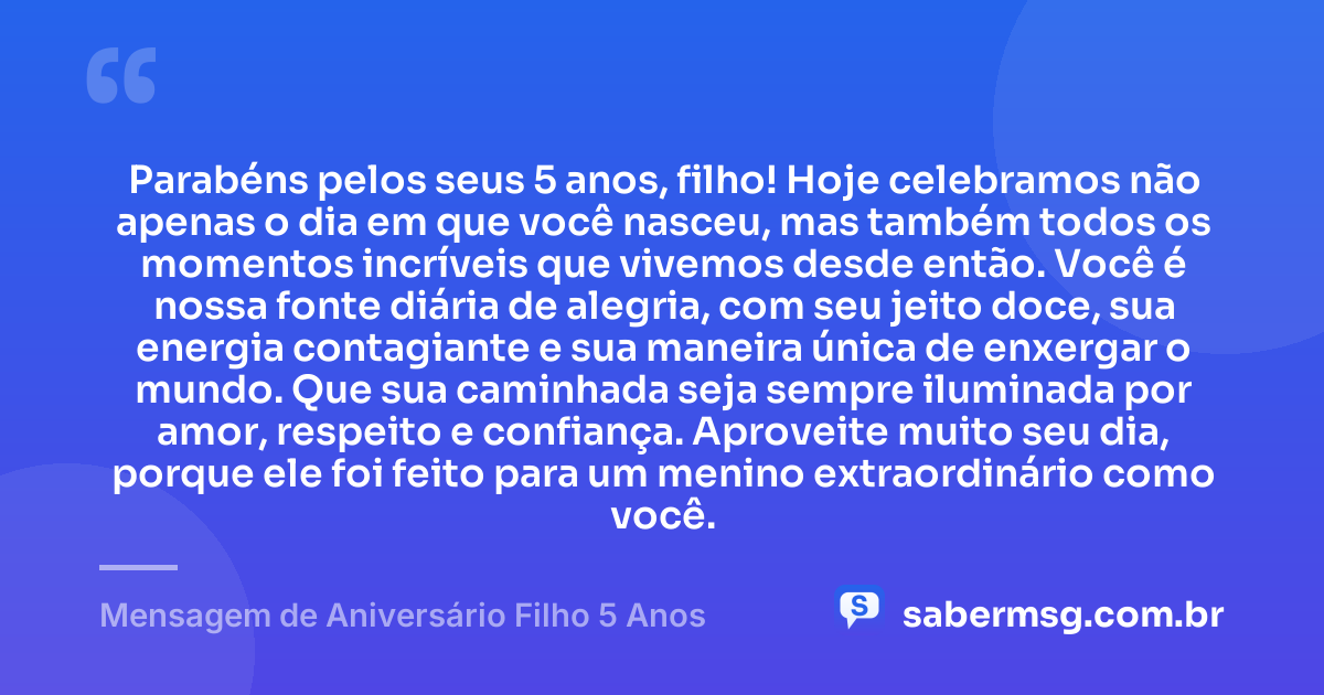 Parabéns pelos seus 5 anos, filho! Hoje celebramos não apenas o dia em que você nasceu, mas também todos os momentos incríveis que vivemos desde então. Você é nossa fonte diária de alegria, com seu jeito doce, sua energia contagiante e sua maneira única de enxergar o mundo. Que sua caminhada seja sempre iluminada por amor, respeito e confiança. Aproveite muito seu dia, porque ele foi feito para um menino extraordinário como você. — Mensagem de Aniversário Filho 5 Anos