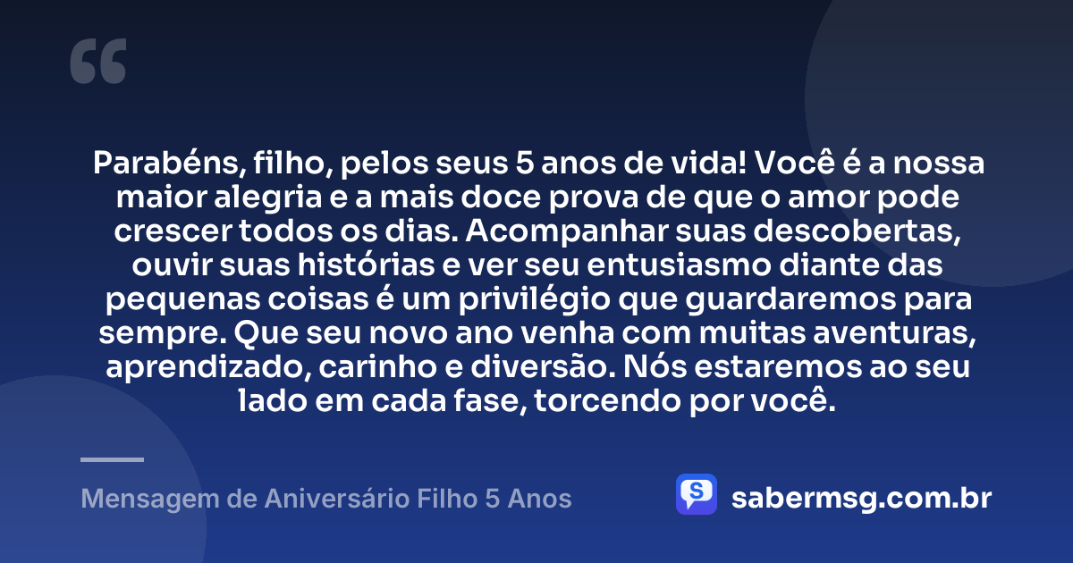 Parabéns, filho, pelos seus 5 anos de vida! Você é a nossa maior alegria e a mais doce prova de que o amor pode crescer todos os dias. Acompanhar suas descobertas, ouvir suas histórias e ver seu entusiasmo diante das pequenas coisas é um privilégio que guardaremos para sempre. Que seu novo ano venha com muitas aventuras, aprendizado, carinho e diversão. Nós estaremos ao seu lado em cada fase, torcendo por você. — Mensagem de Aniversário Filho 5 Anos