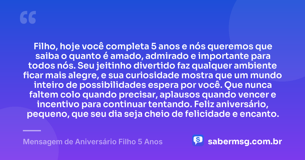 Filho, hoje você completa 5 anos e nós queremos que saiba o quanto é amado, admirado e importante para todos nós. Seu jeitinho divertido faz qualquer ambiente ficar mais alegre, e sua curiosidade mostra que um mundo inteiro de possibilidades espera por você. Que nunca faltem colo quando precisar, aplausos quando vencer e incentivo para continuar tentando. Feliz aniversário, pequeno, que seu dia seja cheio de felicidade e encanto. — Mensagem de Aniversário Filho 5 Anos