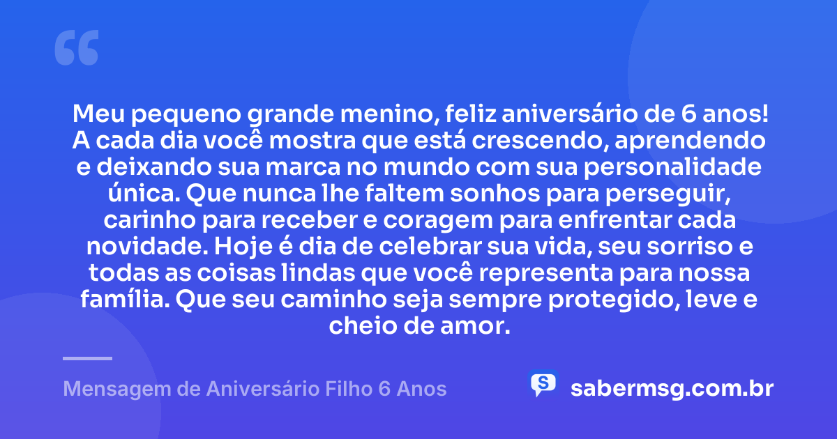 Meu pequeno grande menino, feliz aniversário de 6 anos! A cada dia você mostra que está crescendo, aprendendo e deixando sua marca no mundo com sua personalidade única. Que nunca lhe faltem sonhos para perseguir, carinho para receber e coragem para enfrentar cada novidade. Hoje é dia de celebrar sua vida, seu sorriso e todas as coisas lindas que você representa para nossa família. Que seu caminho seja sempre protegido, leve e cheio de amor. — Mensagem de Aniversário Filho 6 Anos