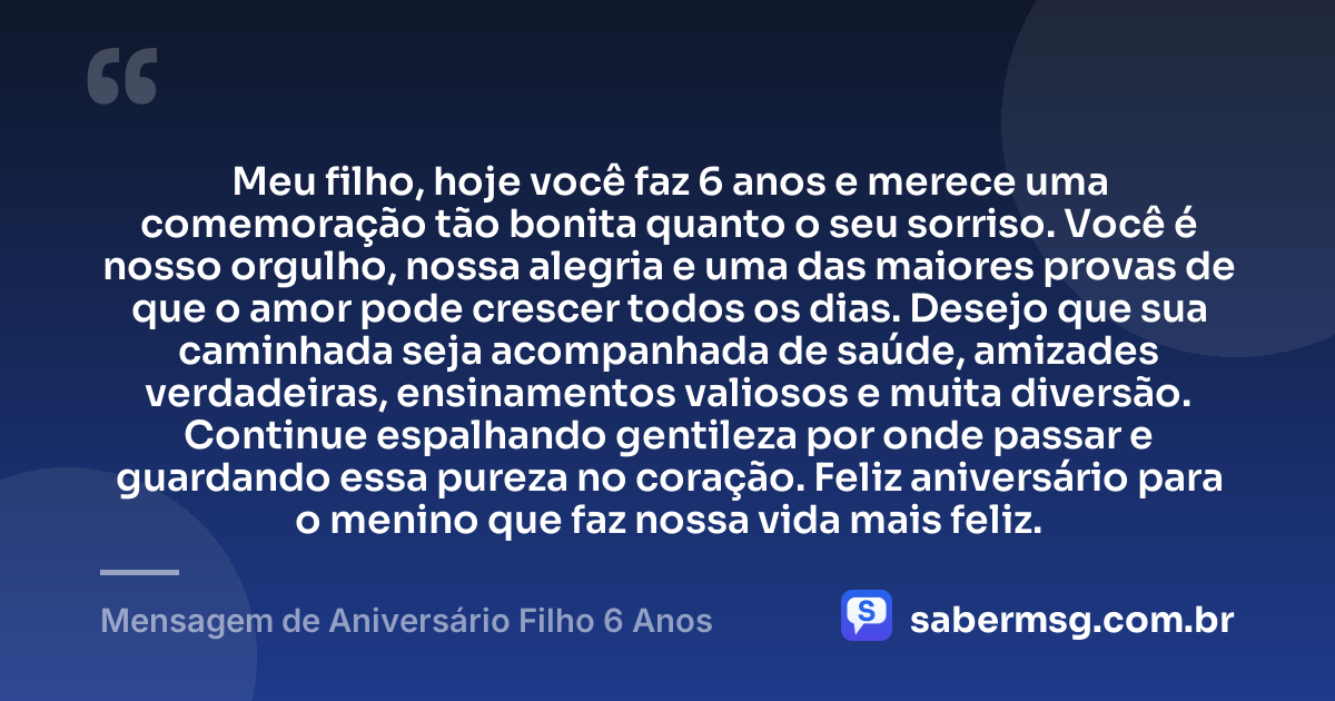 Meu filho, hoje você faz 6 anos e merece uma comemoração tão bonita quanto o seu sorriso. Você é nosso orgulho, nossa alegria e uma das maiores provas de que o amor pode crescer todos os dias. Desejo que sua caminhada seja acompanhada de saúde, amizades verdadeiras, ensinamentos valiosos e muita diversão. Continue espalhando gentileza por onde passar e guardando essa pureza no coração. Feliz aniversário para o menino que faz nossa vida mais feliz. — Mensagem de Aniversário Filho 6 Anos