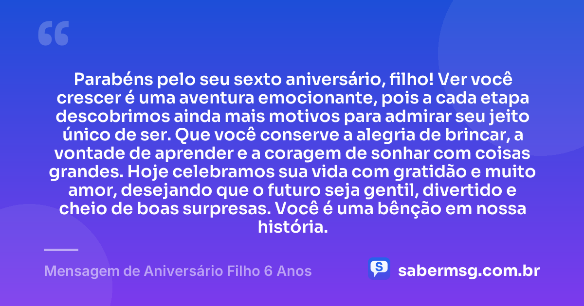 Parabéns pelo seu sexto aniversário, filho! Ver você crescer é uma aventura emocionante, pois a cada etapa descobrimos ainda mais motivos para admirar seu jeito único de ser. Que você conserve a alegria de brincar, a vontade de aprender e a coragem de sonhar com coisas grandes. Hoje celebramos sua vida com gratidão e muito amor, desejando que o futuro seja gentil, divertido e cheio de boas surpresas. Você é uma bênção em nossa história. — Mensagem de Aniversário Filho 6 Anos