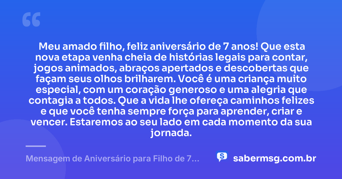 Meu amado filho, feliz aniversário de 7 anos! Que esta nova etapa venha cheia de histórias legais para contar, jogos animados, abraços apertados e descobertas que façam seus olhos brilharem. Você é uma criança muito especial, com um coração generoso e uma alegria que contagia a todos. Que a vida lhe ofereça caminhos felizes e que você tenha sempre força para aprender, criar e vencer. Estaremos ao seu lado em cada momento da sua jornada. — Mensagem de Aniversário para Filho de 7 Anos