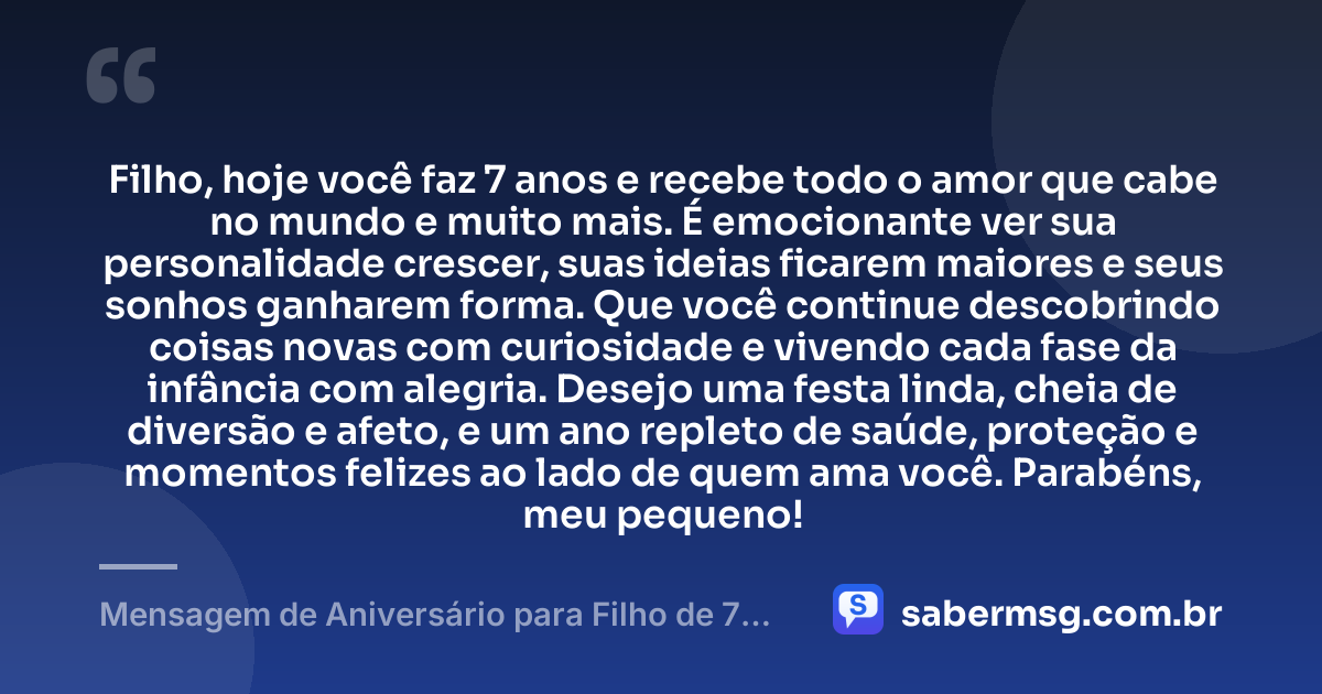 Filho, hoje você faz 7 anos e recebe todo o amor que cabe no mundo e muito mais. É emocionante ver sua personalidade crescer, suas ideias ficarem maiores e seus sonhos ganharem forma. Que você continue descobrindo coisas novas com curiosidade e vivendo cada fase da infância com alegria. Desejo uma festa linda, cheia de diversão e afeto, e um ano repleto de saúde, proteção e momentos felizes ao lado de quem ama você. Parabéns, meu pequeno! — Mensagem de Aniversário para Filho de 7 Anos