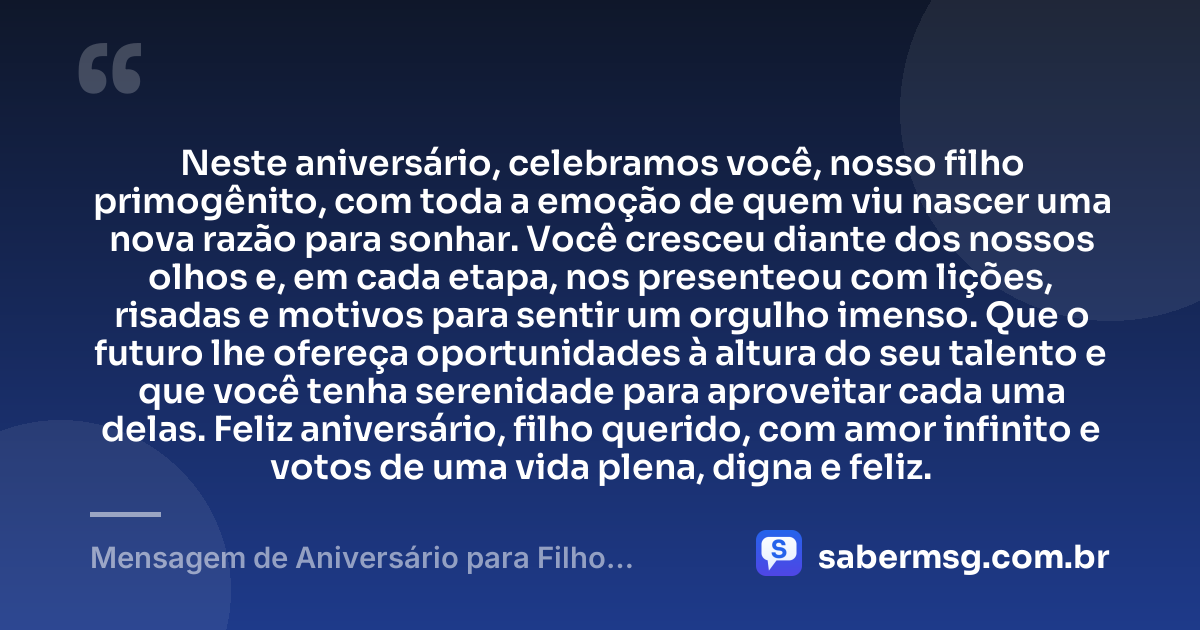 Neste aniversário, celebramos você, nosso filho primogênito, com toda a emoção de quem viu nascer uma nova razão para sonhar. Você cresceu diante dos nossos olhos e, em cada etapa, nos presenteou com lições, risadas e motivos para sentir um orgulho imenso. Que o futuro lhe ofereça oportunidades à altura do seu talento e que você tenha serenidade para aproveitar cada uma delas. Feliz aniversário, filho querido, com amor infinito e votos de uma vida plena, digna e feliz. — Mensagem de Aniversário para Filho Primogênito