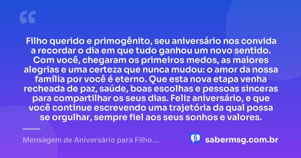 Filho querido e primogênito, seu aniversário nos convida a recordar o dia em que tudo ganhou um novo sentido. Com você, chegaram os primeiros medos, as maiores alegrias e uma certeza que nunca mudou: o amor da nossa família por você é eterno. Que esta nova etapa venha recheada de paz, saúde, boas escolhas e pessoas sinceras para compartilhar os seus dias. Feliz aniversário, e que você continue escrevendo uma trajetória da qual possa se orgulhar, sempre fiel aos seus sonhos e valores. — Mensagem de Aniversário para Filho Primogênito