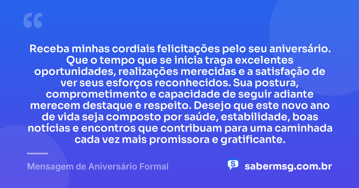 Receba minhas cordiais felicitações pelo seu aniversário. Que o tempo que se inicia traga excelentes oportunidades, realizações merecidas e a satisfação de ver seus esforços reconhecidos. Sua postura, comprometimento e capacidade de seguir adiante merecem destaque e respeito. Desejo que este novo ano de vida seja composto por saúde, estabilidade, boas notícias e encontros que contribuam para uma caminhada cada vez mais promissora e gratificante. — Mensagem de Aniversário Formal