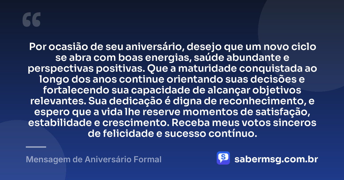 Por ocasião de seu aniversário, desejo que um novo ciclo se abra com boas energias, saúde abundante e perspectivas positivas. Que a maturidade conquistada ao longo dos anos continue orientando suas decisões e fortalecendo sua capacidade de alcançar objetivos relevantes. Sua dedicação é digna de reconhecimento, e espero que a vida lhe reserve momentos de satisfação, estabilidade e crescimento. Receba meus votos sinceros de felicidade e sucesso contínuo. — Mensagem de Aniversário Formal