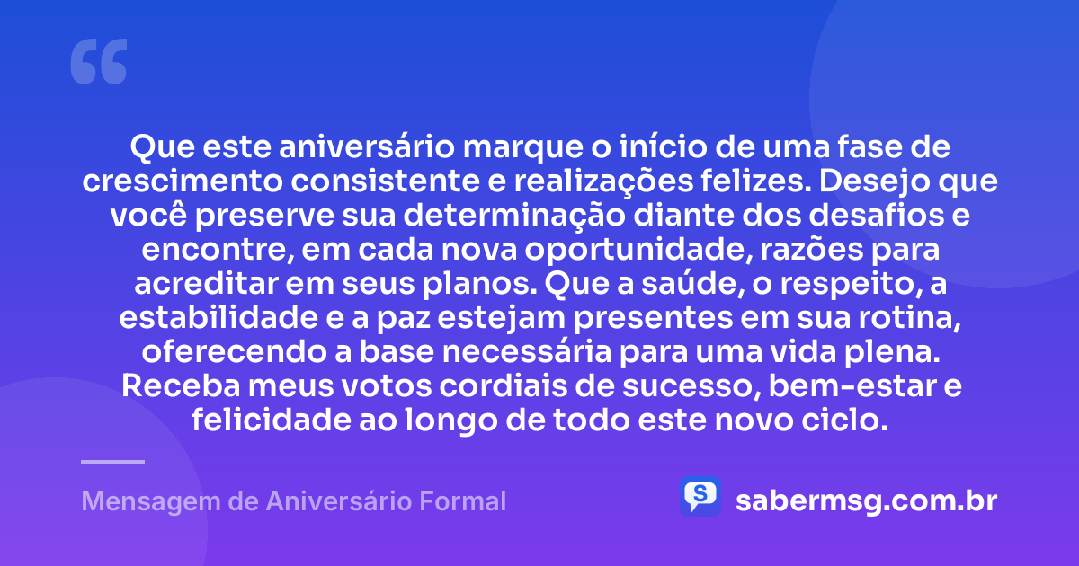 Que este aniversário marque o início de uma fase de crescimento consistente e realizações felizes. Desejo que você preserve sua determinação diante dos desafios e encontre, em cada nova oportunidade, razões para acreditar em seus planos. Que a saúde, o respeito, a estabilidade e a paz estejam presentes em sua rotina, oferecendo a base necessária para uma vida plena. Receba meus votos cordiais de sucesso, bem-estar e felicidade ao longo de todo este novo ciclo. — Mensagem de Aniversário Formal