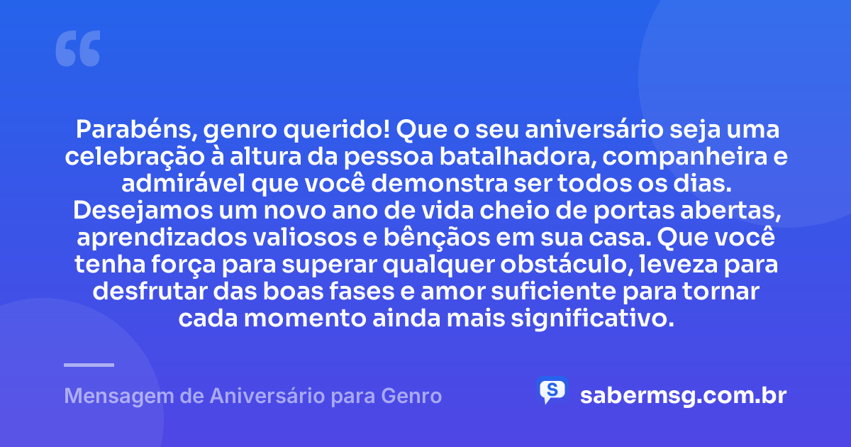 Parabéns, genro querido! Que o seu aniversário seja uma celebração à altura da pessoa batalhadora, companheira e admirável que você demonstra ser todos os dias. Desejamos um novo ano de vida cheio de portas abertas, aprendizados valiosos e bênçãos em sua casa. Que você tenha força para superar qualquer obstáculo, leveza para desfrutar das boas fases e amor suficiente para tornar cada momento ainda mais significativo. — Mensagem de Aniversário para Genro