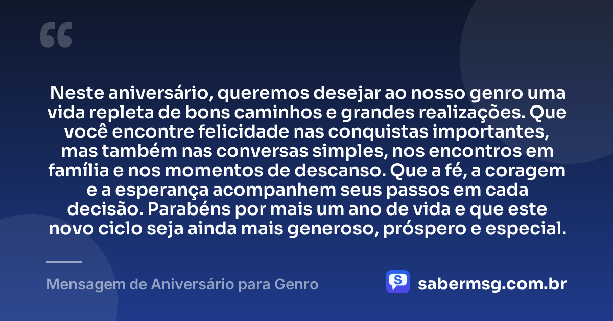 Neste aniversário, queremos desejar ao nosso genro uma vida repleta de bons caminhos e grandes realizações. Que você encontre felicidade nas conquistas importantes, mas também nas conversas simples, nos encontros em família e nos momentos de descanso. Que a fé, a coragem e a esperança acompanhem seus passos em cada decisão. Parabéns por mais um ano de vida e que este novo ciclo seja ainda mais generoso, próspero e especial. — Mensagem de Aniversário para Genro