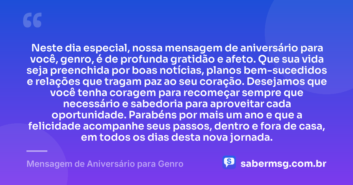Neste dia especial, nossa mensagem de aniversário para você, genro, é de profunda gratidão e afeto. Que sua vida seja preenchida por boas notícias, planos bem-sucedidos e relações que tragam paz ao seu coração. Desejamos que você tenha coragem para recomeçar sempre que necessário e sabedoria para aproveitar cada oportunidade. Parabéns por mais um ano e que a felicidade acompanhe seus passos, dentro e fora de casa, em todos os dias desta nova jornada. — Mensagem de Aniversário para Genro