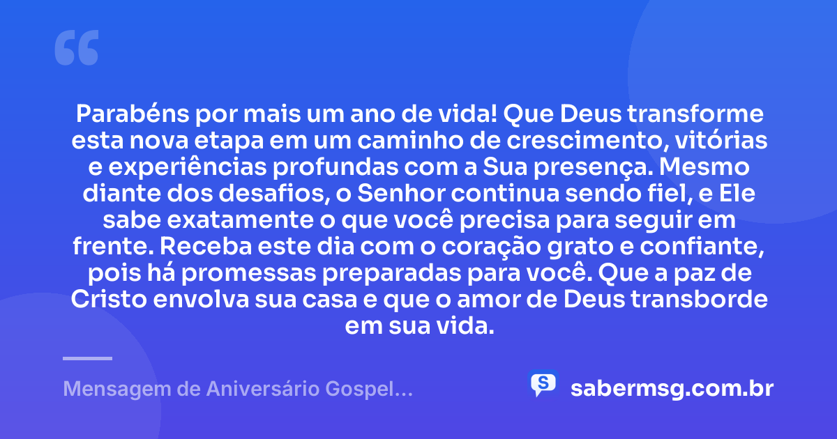 Parabéns por mais um ano de vida! Que Deus transforme esta nova etapa em um caminho de crescimento, vitórias e experiências profundas com a Sua presença. Mesmo diante dos desafios, o Senhor continua sendo fiel, e Ele sabe exatamente o que você precisa para seguir em frente. Receba este dia com o coração grato e confiante, pois há promessas preparadas para você. Que a paz de Cristo envolva sua casa e que o amor de Deus transborde em sua vida. — Mensagem de Aniversário Gospel Emocionante