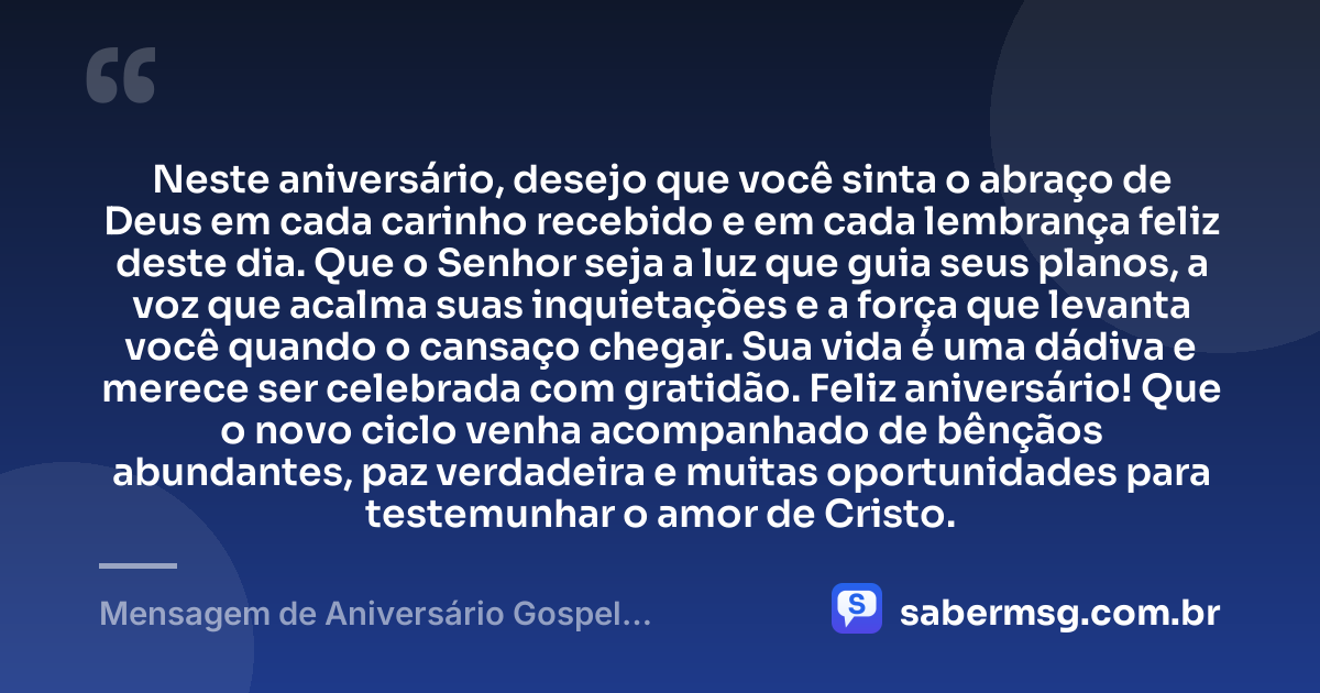 Neste aniversário, desejo que você sinta o abraço de Deus em cada carinho recebido e em cada lembrança feliz deste dia. Que o Senhor seja a luz que guia seus planos, a voz que acalma suas inquietações e a força que levanta você quando o cansaço chegar. Sua vida é uma dádiva e merece ser celebrada com gratidão. Feliz aniversário! Que o novo ciclo venha acompanhado de bênçãos abundantes, paz verdadeira e muitas oportunidades para testemunhar o amor de Cristo. — Mensagem de Aniversário Gospel Emocionante