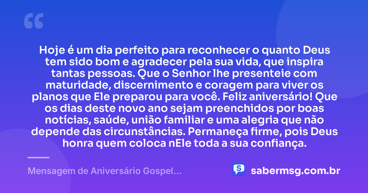 Hoje é um dia perfeito para reconhecer o quanto Deus tem sido bom e agradecer pela sua vida, que inspira tantas pessoas. Que o Senhor lhe presenteie com maturidade, discernimento e coragem para viver os planos que Ele preparou para você. Feliz aniversário! Que os dias deste novo ano sejam preenchidos por boas notícias, saúde, união familiar e uma alegria que não depende das circunstâncias. Permaneça firme, pois Deus honra quem coloca nEle toda a sua confiança. — Mensagem de Aniversário Gospel Emocionante