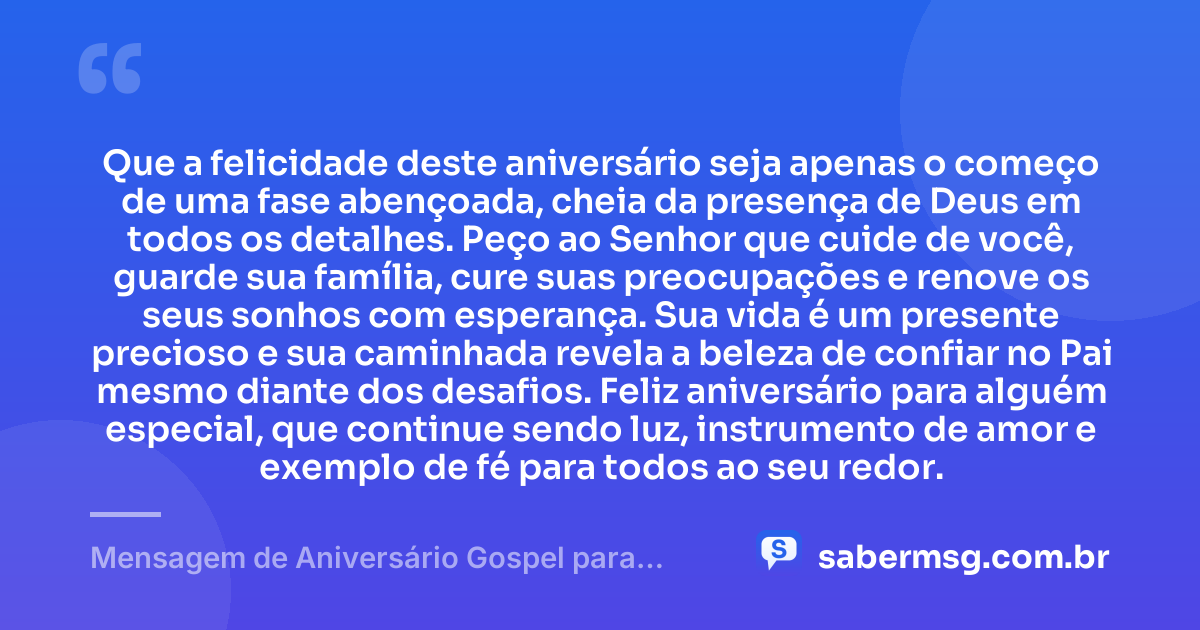 Que a felicidade deste aniversário seja apenas o começo de uma fase abençoada, cheia da presença de Deus em todos os detalhes. Peço ao Senhor que cuide de você, guarde sua família, cure suas preocupações e renove os seus sonhos com esperança. Sua vida é um presente precioso e sua caminhada revela a beleza de confiar no Pai mesmo diante dos desafios. Feliz aniversário para alguém especial, que continue sendo luz, instrumento de amor e exemplo de fé para todos ao seu redor. — Mensagem de Aniversário Gospel para Alguém Especial
