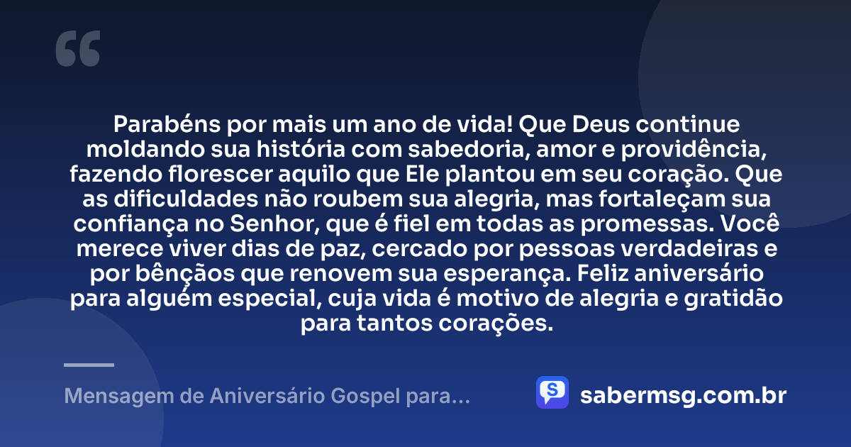 Parabéns por mais um ano de vida! Que Deus continue moldando sua história com sabedoria, amor e providência, fazendo florescer aquilo que Ele plantou em seu coração. Que as dificuldades não roubem sua alegria, mas fortaleçam sua confiança no Senhor, que é fiel em todas as promessas. Você merece viver dias de paz, cercado por pessoas verdadeiras e por bênçãos que renovem sua esperança. Feliz aniversário para alguém especial, cuja vida é motivo de alegria e gratidão para tantos corações. — Mensagem de Aniversário Gospel para Alguém Especial
