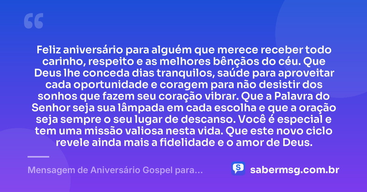 Feliz aniversário para alguém que merece receber todo carinho, respeito e as melhores bênçãos do céu. Que Deus lhe conceda dias tranquilos, saúde para aproveitar cada oportunidade e coragem para não desistir dos sonhos que fazem seu coração vibrar. Que a Palavra do Senhor seja sua lâmpada em cada escolha e que a oração seja sempre o seu lugar de descanso. Você é especial e tem uma missão valiosa nesta vida. Que este novo ciclo revele ainda mais a fidelidade e o amor de Deus. — Mensagem de Aniversário Gospel para Alguém Especial