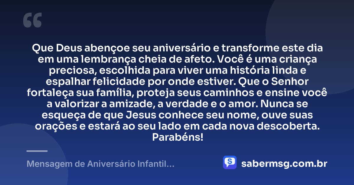 Que Deus abençoe seu aniversário e transforme este dia em uma lembrança cheia de afeto. Você é uma criança preciosa, escolhida para viver uma história linda e espalhar felicidade por onde estiver. Que o Senhor fortaleça sua família, proteja seus caminhos e ensine você a valorizar a amizade, a verdade e o amor. Nunca se esqueça de que Jesus conhece seu nome, ouve suas orações e estará ao seu lado em cada nova descoberta. Parabéns! — Mensagem de Aniversário Infantil Evangélica