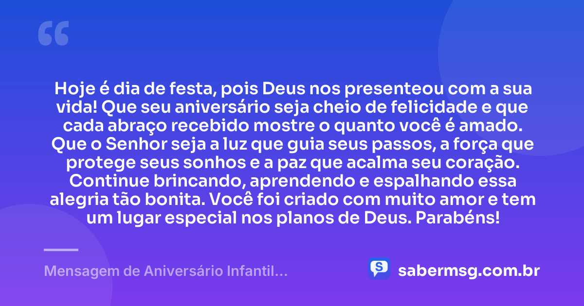 Hoje é dia de festa, pois Deus nos presenteou com a sua vida! Que seu aniversário seja cheio de felicidade e que cada abraço recebido mostre o quanto você é amado. Que o Senhor seja a luz que guia seus passos, a força que protege seus sonhos e a paz que acalma seu coração. Continue brincando, aprendendo e espalhando essa alegria tão bonita. Você foi criado com muito amor e tem um lugar especial nos planos de Deus. Parabéns! — Mensagem de Aniversário Infantil Evangélica