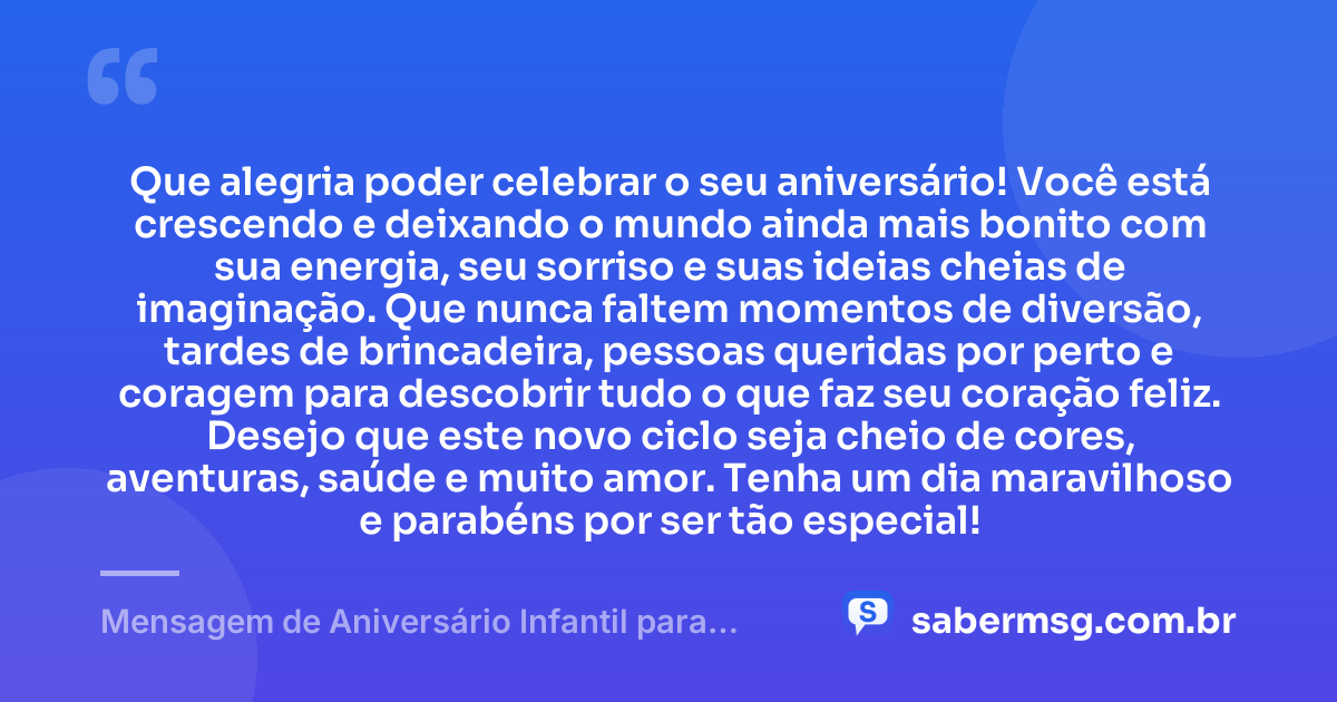 Que alegria poder celebrar o seu aniversário! Você está crescendo e deixando o mundo ainda mais bonito com sua energia, seu sorriso e suas ideias cheias de imaginação. Que nunca faltem momentos de diversão, tardes de brincadeira, pessoas queridas por perto e coragem para descobrir tudo o que faz seu coração feliz. Desejo que este novo ciclo seja cheio de cores, aventuras, saúde e muito amor. Tenha um dia maravilhoso e parabéns por ser tão especial! — Mensagem de Aniversário Infantil para WhatsApp