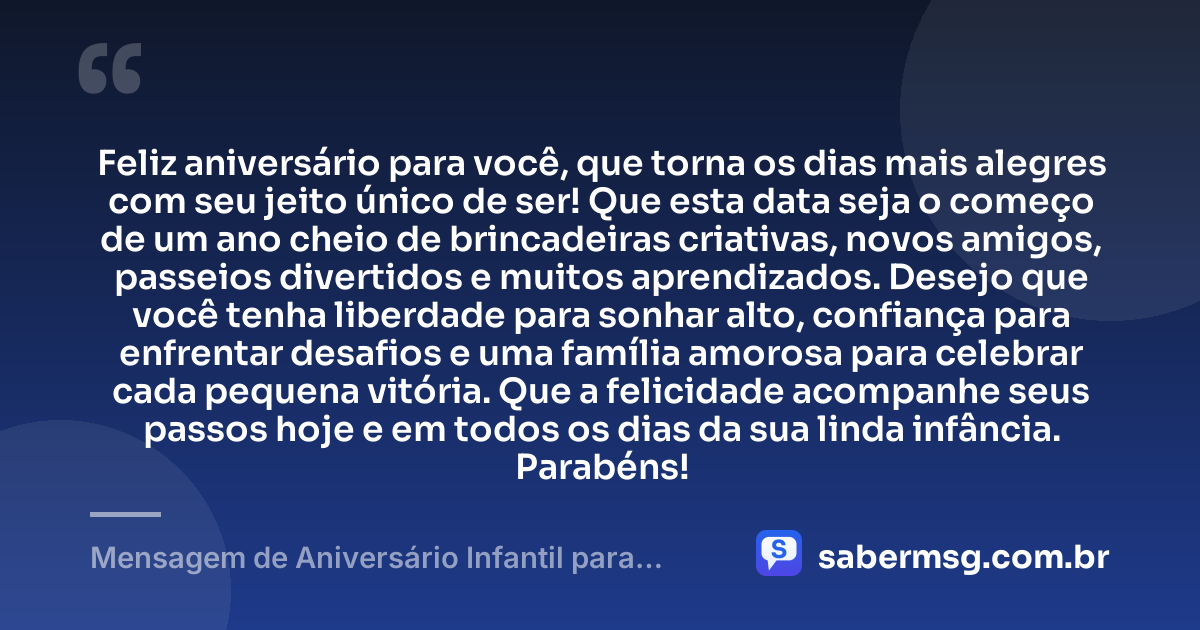 Feliz aniversário para você, que torna os dias mais alegres com seu jeito único de ser! Que esta data seja o começo de um ano cheio de brincadeiras criativas, novos amigos, passeios divertidos e muitos aprendizados. Desejo que você tenha liberdade para sonhar alto, confiança para enfrentar desafios e uma família amorosa para celebrar cada pequena vitória. Que a felicidade acompanhe seus passos hoje e em todos os dias da sua linda infância. Parabéns! — Mensagem de Aniversário Infantil para WhatsApp