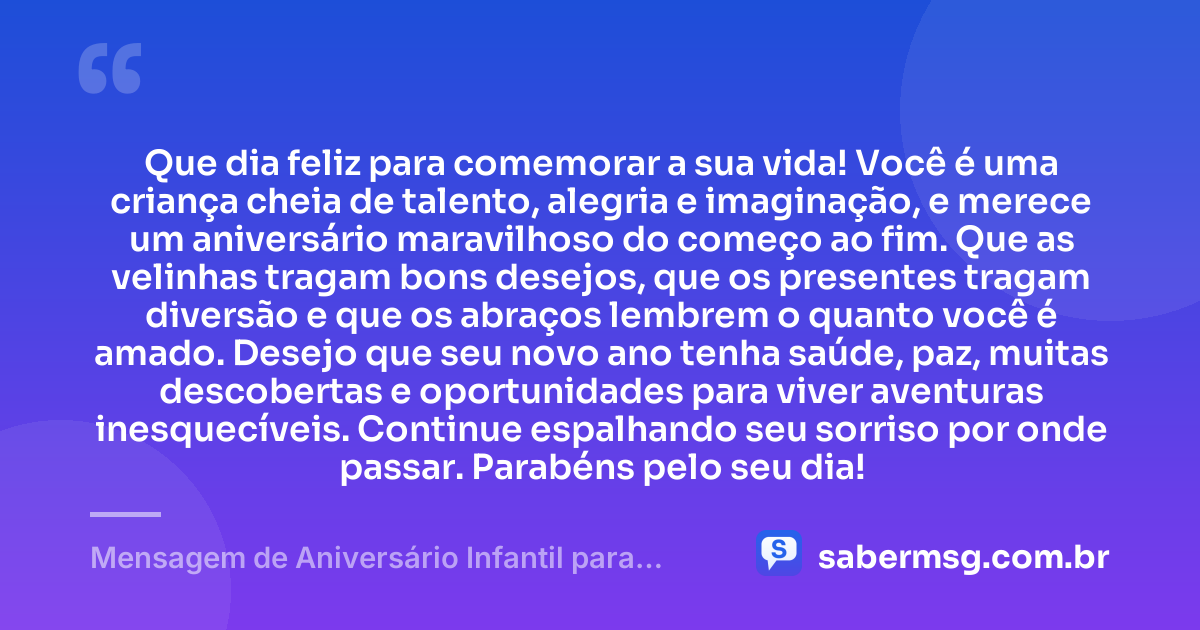 Que dia feliz para comemorar a sua vida! Você é uma criança cheia de talento, alegria e imaginação, e merece um aniversário maravilhoso do começo ao fim. Que as velinhas tragam bons desejos, que os presentes tragam diversão e que os abraços lembrem o quanto você é amado. Desejo que seu novo ano tenha saúde, paz, muitas descobertas e oportunidades para viver aventuras inesquecíveis. Continue espalhando seu sorriso por onde passar. Parabéns pelo seu dia! — Mensagem de Aniversário Infantil para WhatsApp