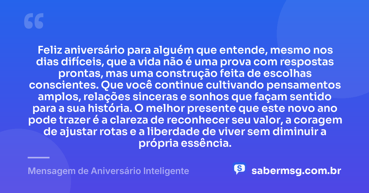Feliz aniversário para alguém que entende, mesmo nos dias difíceis, que a vida não é uma prova com respostas prontas, mas uma construção feita de escolhas conscientes. Que você continue cultivando pensamentos amplos, relações sinceras e sonhos que façam sentido para a sua história. O melhor presente que este novo ano pode trazer é a clareza de reconhecer seu valor, a coragem de ajustar rotas e a liberdade de viver sem diminuir a própria essência. — Mensagem de Aniversário Inteligente