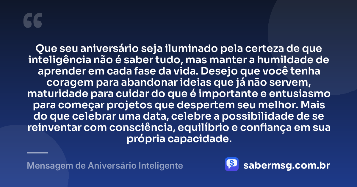 Que seu aniversário seja iluminado pela certeza de que inteligência não é saber tudo, mas manter a humildade de aprender em cada fase da vida. Desejo que você tenha coragem para abandonar ideias que já não servem, maturidade para cuidar do que é importante e entusiasmo para começar projetos que despertem seu melhor. Mais do que celebrar uma data, celebre a possibilidade de se reinventar com consciência, equilíbrio e confiança em sua própria capacidade. — Mensagem de Aniversário Inteligente