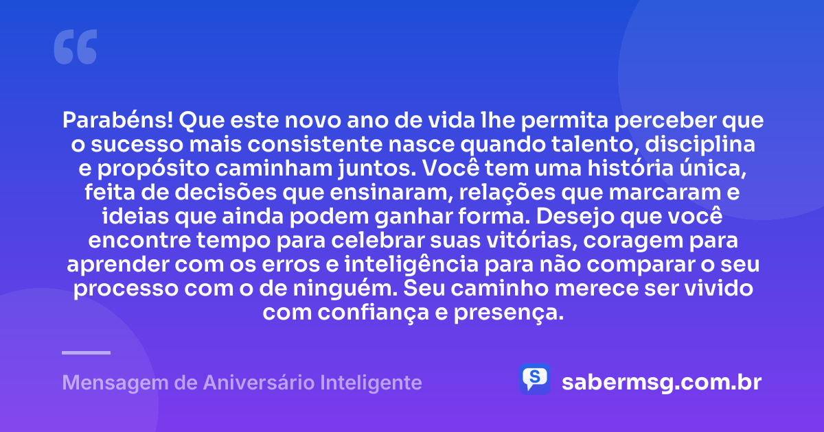 Parabéns! Que este novo ano de vida lhe permita perceber que o sucesso mais consistente nasce quando talento, disciplina e propósito caminham juntos. Você tem uma história única, feita de decisões que ensinaram, relações que marcaram e ideias que ainda podem ganhar forma. Desejo que você encontre tempo para celebrar suas vitórias, coragem para aprender com os erros e inteligência para não comparar o seu processo com o de ninguém. Seu caminho merece ser vivido com confiança e presença. — Mensagem de Aniversário Inteligente
