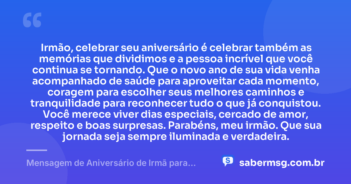 Irmão, celebrar seu aniversário é celebrar também as memórias que dividimos e a pessoa incrível que você continua se tornando. Que o novo ano de sua vida venha acompanhado de saúde para aproveitar cada momento, coragem para escolher seus melhores caminhos e tranquilidade para reconhecer tudo o que já conquistou. Você merece viver dias especiais, cercado de amor, respeito e boas surpresas. Parabéns, meu irmão. Que sua jornada seja sempre iluminada e verdadeira. — Mensagem de Aniversário de Irmã para Irmão