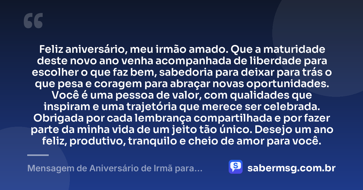 Feliz aniversário, meu irmão amado. Que a maturidade deste novo ano venha acompanhada de liberdade para escolher o que faz bem, sabedoria para deixar para trás o que pesa e coragem para abraçar novas oportunidades. Você é uma pessoa de valor, com qualidades que inspiram e uma trajetória que merece ser celebrada. Obrigada por cada lembrança compartilhada e por fazer parte da minha vida de um jeito tão único. Desejo um ano feliz, produtivo, tranquilo e cheio de amor para você. — Mensagem de Aniversário de Irmã para Irmão