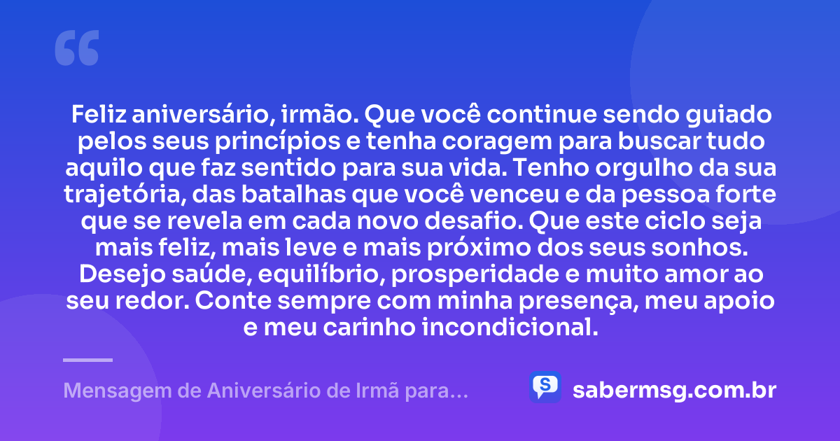 Feliz aniversário, irmão. Que você continue sendo guiado pelos seus princípios e tenha coragem para buscar tudo aquilo que faz sentido para sua vida. Tenho orgulho da sua trajetória, das batalhas que você venceu e da pessoa forte que se revela em cada novo desafio. Que este ciclo seja mais feliz, mais leve e mais próximo dos seus sonhos. Desejo saúde, equilíbrio, prosperidade e muito amor ao seu redor. Conte sempre com minha presença, meu apoio e meu carinho incondicional. — Mensagem de Aniversário de Irmã para Irmão