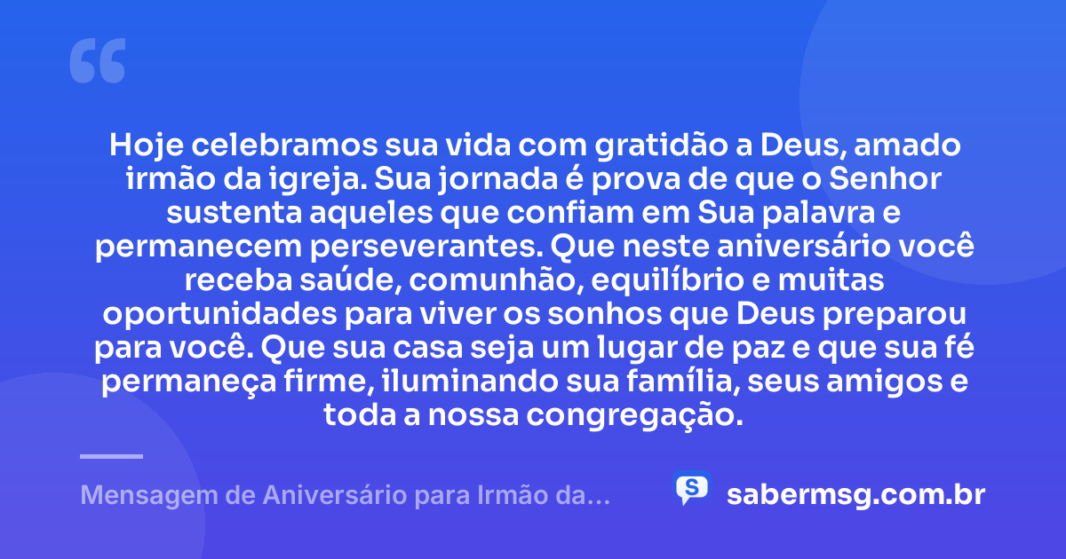 Hoje celebramos sua vida com gratidão a Deus, amado irmão da igreja. Sua jornada é prova de que o Senhor sustenta aqueles que confiam em Sua palavra e permanecem perseverantes. Que neste aniversário você receba saúde, comunhão, equilíbrio e muitas oportunidades para viver os sonhos que Deus preparou para você. Que sua casa seja um lugar de paz e que sua fé permaneça firme, iluminando sua família, seus amigos e toda a nossa congregação. — Mensagem de Aniversário para Irmão da Igreja