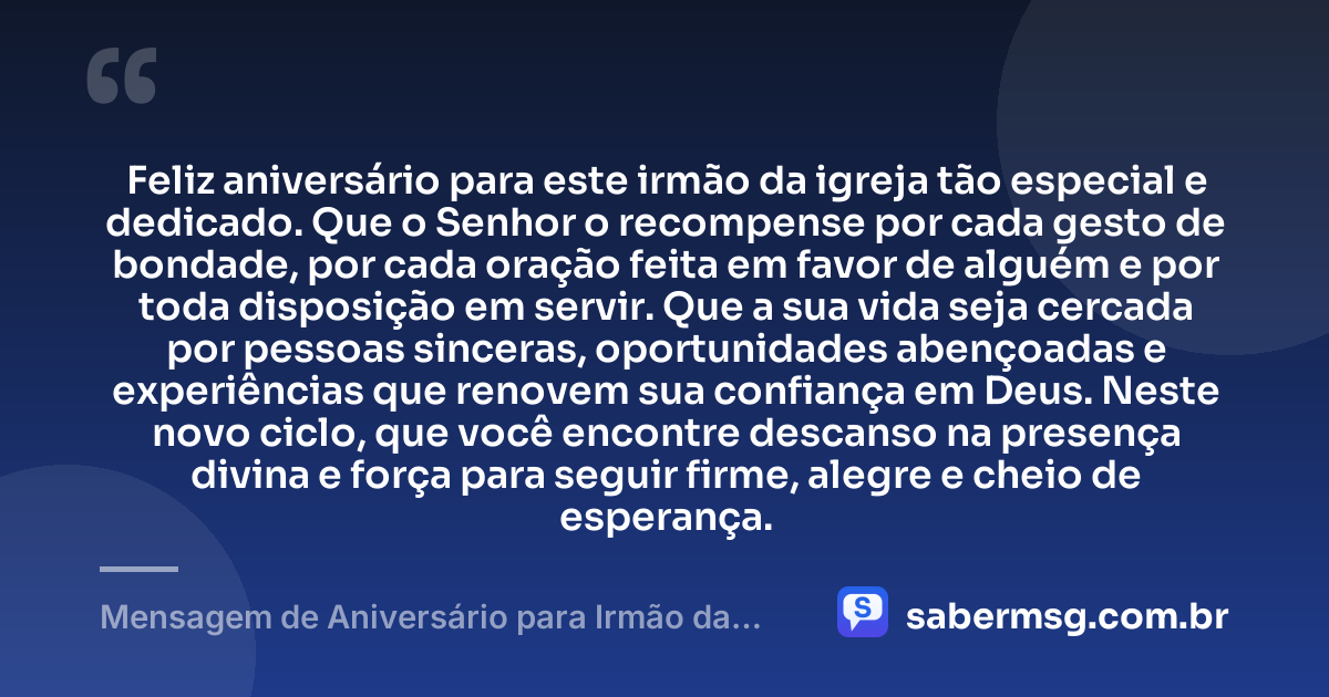 Feliz aniversário para este irmão da igreja tão especial e dedicado. Que o Senhor o recompense por cada gesto de bondade, por cada oração feita em favor de alguém e por toda disposição em servir. Que a sua vida seja cercada por pessoas sinceras, oportunidades abençoadas e experiências que renovem sua confiança em Deus. Neste novo ciclo, que você encontre descanso na presença divina e força para seguir firme, alegre e cheio de esperança. — Mensagem de Aniversário para Irmão da Igreja