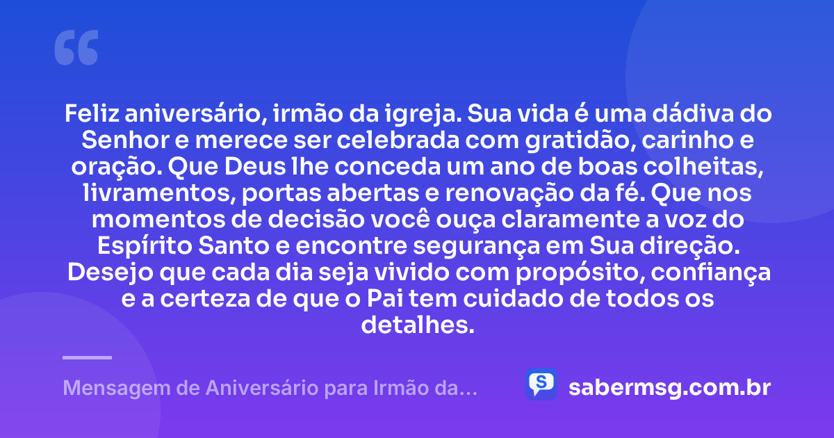 Feliz aniversário, irmão da igreja. Sua vida é uma dádiva do Senhor e merece ser celebrada com gratidão, carinho e oração. Que Deus lhe conceda um ano de boas colheitas, livramentos, portas abertas e renovação da fé. Que nos momentos de decisão você ouça claramente a voz do Espírito Santo e encontre segurança em Sua direção. Desejo que cada dia seja vivido com propósito, confiança e a certeza de que o Pai tem cuidado de todos os detalhes. — Mensagem de Aniversário para Irmão da Igreja
