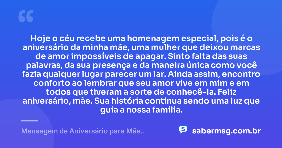 Hoje o céu recebe uma homenagem especial, pois é o aniversário da minha mãe, uma mulher que deixou marcas de amor impossíveis de apagar. Sinto falta das suas palavras, da sua presença e da maneira única como você fazia qualquer lugar parecer um lar. Ainda assim, encontro conforto ao lembrar que seu amor vive em mim e em todos que tiveram a sorte de conhecê-la. Feliz aniversário, mãe. Sua história continua sendo uma luz que guia a nossa família. — Mensagem de Aniversário para Mãe Falecida