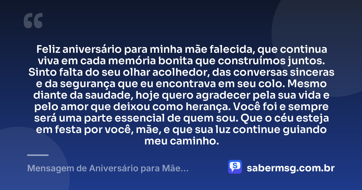 Feliz aniversário para minha mãe falecida, que continua viva em cada memória bonita que construímos juntos. Sinto falta do seu olhar acolhedor, das conversas sinceras e da segurança que eu encontrava em seu colo. Mesmo diante da saudade, hoje quero agradecer pela sua vida e pelo amor que deixou como herança. Você foi e sempre será uma parte essencial de quem sou. Que o céu esteja em festa por você, mãe, e que sua luz continue guiando meu caminho. — Mensagem de Aniversário para Mãe Falecida