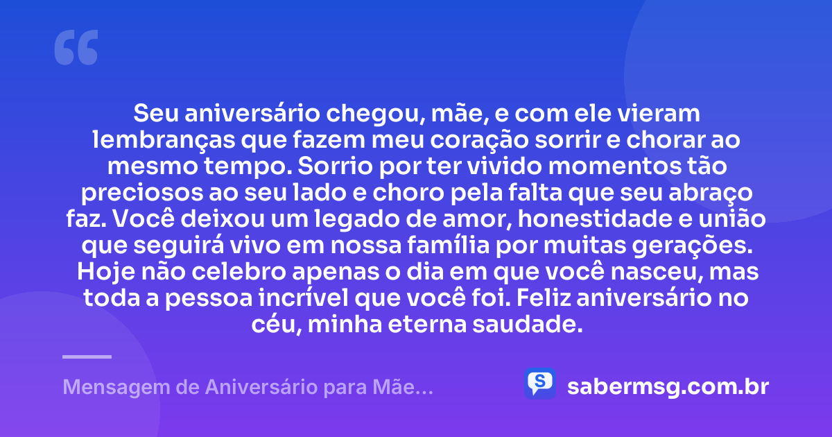 Seu aniversário chegou, mãe, e com ele vieram lembranças que fazem meu coração sorrir e chorar ao mesmo tempo. Sorrio por ter vivido momentos tão preciosos ao seu lado e choro pela falta que seu abraço faz. Você deixou um legado de amor, honestidade e união que seguirá vivo em nossa família por muitas gerações. Hoje não celebro apenas o dia em que você nasceu, mas toda a pessoa incrível que você foi. Feliz aniversário no céu, minha eterna saudade. — Mensagem de Aniversário para Mãe Falecida