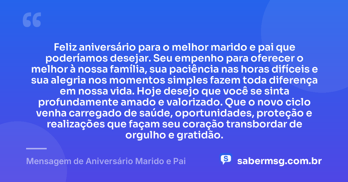 Feliz aniversário para o melhor marido e pai que poderíamos desejar. Seu empenho para oferecer o melhor à nossa família, sua paciência nas horas difíceis e sua alegria nos momentos simples fazem toda diferença em nossa vida. Hoje desejo que você se sinta profundamente amado e valorizado. Que o novo ciclo venha carregado de saúde, oportunidades, proteção e realizações que façam seu coração transbordar de orgulho e gratidão. — Mensagem de Aniversário Marido e Pai