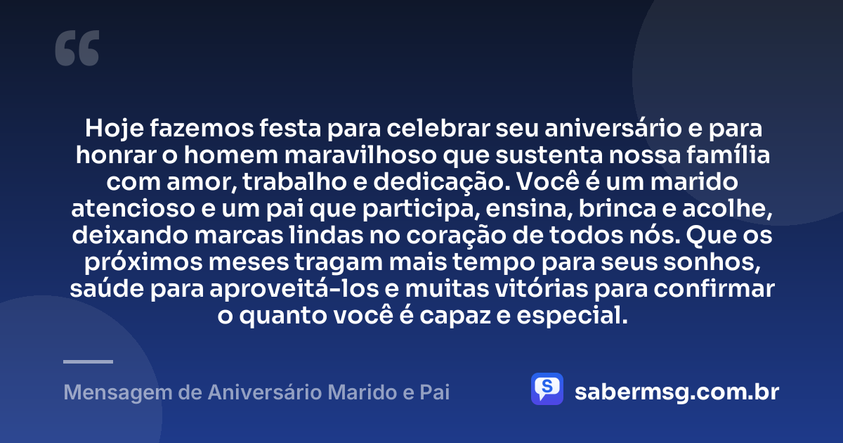 Hoje fazemos festa para celebrar seu aniversário e para honrar o homem maravilhoso que sustenta nossa família com amor, trabalho e dedicação. Você é um marido atencioso e um pai que participa, ensina, brinca e acolhe, deixando marcas lindas no coração de todos nós. Que os próximos meses tragam mais tempo para seus sonhos, saúde para aproveitá-los e muitas vitórias para confirmar o quanto você é capaz e especial. — Mensagem de Aniversário Marido e Pai