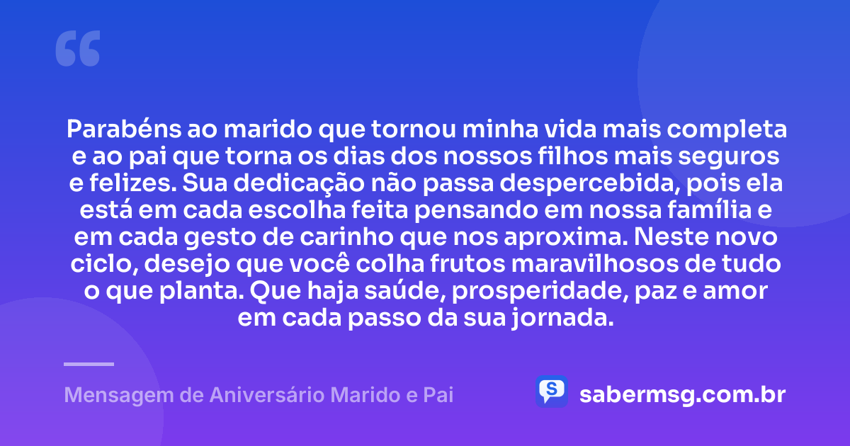 Parabéns ao marido que tornou minha vida mais completa e ao pai que torna os dias dos nossos filhos mais seguros e felizes. Sua dedicação não passa despercebida, pois ela está em cada escolha feita pensando em nossa família e em cada gesto de carinho que nos aproxima. Neste novo ciclo, desejo que você colha frutos maravilhosos de tudo o que planta. Que haja saúde, prosperidade, paz e amor em cada passo da sua jornada. — Mensagem de Aniversário Marido e Pai