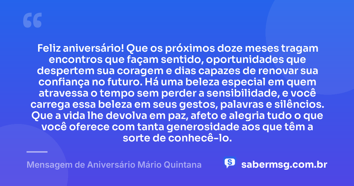 Feliz aniversário! Que os próximos doze meses tragam encontros que façam sentido, oportunidades que despertem sua coragem e dias capazes de renovar sua confiança no futuro. Há uma beleza especial em quem atravessa o tempo sem perder a sensibilidade, e você carrega essa beleza em seus gestos, palavras e silêncios. Que a vida lhe devolva em paz, afeto e alegria tudo o que você oferece com tanta generosidade aos que têm a sorte de conhecê-lo. — Mensagem de Aniversário Mário Quintana