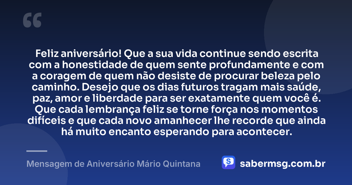 Feliz aniversário! Que a sua vida continue sendo escrita com a honestidade de quem sente profundamente e com a coragem de quem não desiste de procurar beleza pelo caminho. Desejo que os dias futuros tragam mais saúde, paz, amor e liberdade para ser exatamente quem você é. Que cada lembrança feliz se torne força nos momentos difíceis e que cada novo amanhecer lhe recorde que ainda há muito encanto esperando para acontecer. — Mensagem de Aniversário Mário Quintana